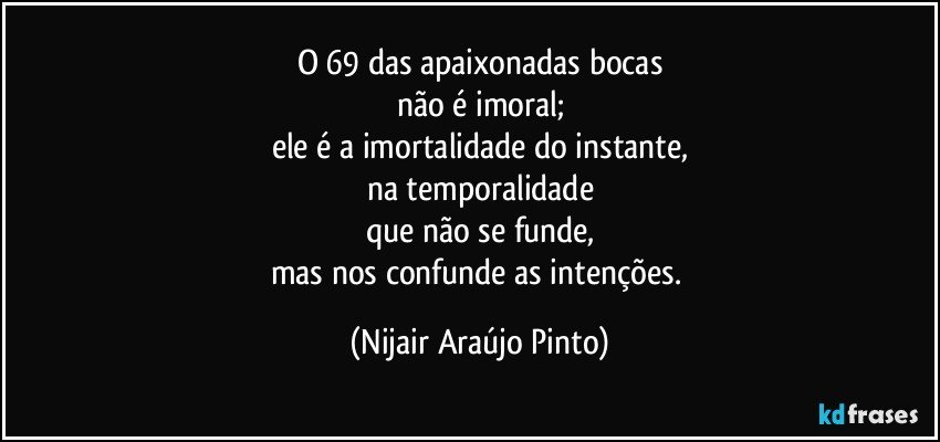 O 69 das apaixonadas bocas
não é imoral;
ele é a imortalidade do instante,
na temporalidade
que não se funde,
mas nos confunde as intenções. (Nijair Araújo Pinto)