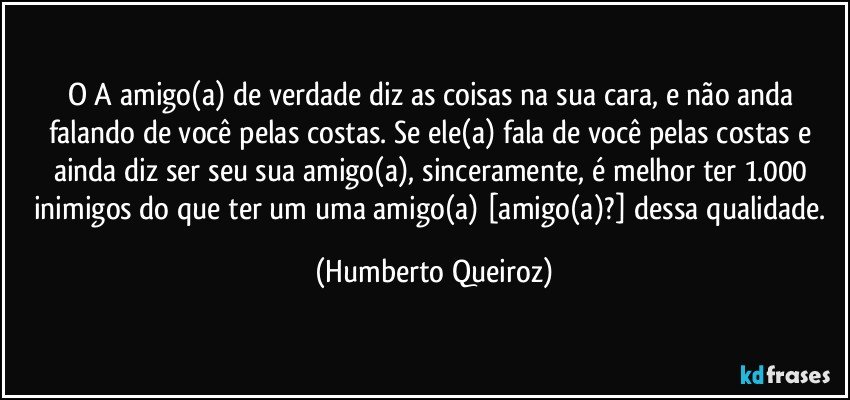 O/A amigo(a) de verdade diz as coisas na sua cara, e não anda falando de você pelas costas. Se ele(a) fala de você pelas costas e ainda diz ser seu/sua amigo(a), sinceramente, é melhor ter 1.000 inimigos do que ter um/uma amigo(a) [amigo(a)?] dessa qualidade. (Humberto Queiroz)