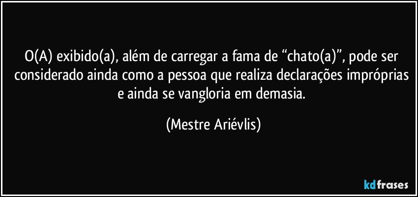 O(A) exibido(a), além de carregar a fama de “chato(a)”, pode ser considerado ainda como a pessoa que realiza declarações impróprias e ainda se vangloria em demasia. (Mestre Ariévlis)