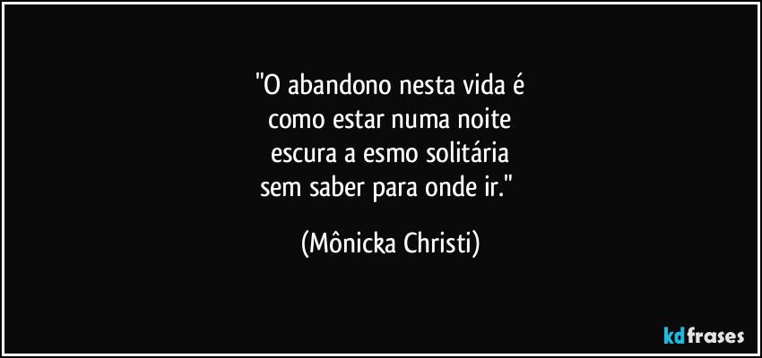 "O abandono nesta vida é
como estar numa noite
escura a esmo solitária
sem saber para onde ir." (Mônicka Christi)