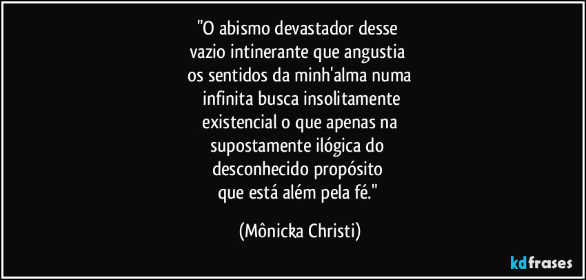 "O abismo devastador desse
vazio intinerante que angustia
os sentidos da minh'alma numa
infinita busca insolitamente
existencial o que apenas na
supostamente ilógica do
desconhecido propósito
que está além pela fé." (Mônicka Christi)