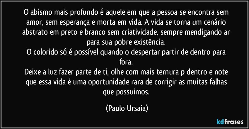 O abismo mais profundo é aquele em que a pessoa se encontra sem amor, sem esperança e morta em vida. A vida se torna um cenário abstrato em preto e branco sem criatividade, sempre mendigando ar para sua pobre existência. 
O colorido só é possível quando o despertar partir de dentro para fora. 
Deixe a luz fazer parte de ti, olhe com mais ternura p/dentro e note que essa vida é uma oportunidade rara de corrigir as muitas falhas que possuímos. (Paulo Ursaia)