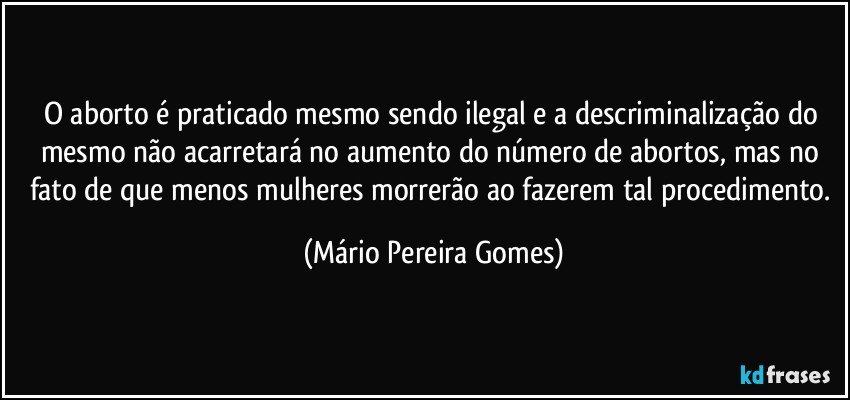 O aborto é praticado mesmo sendo ilegal e a descriminalização do mesmo não acarretará no aumento do número de abortos, mas no fato de que menos mulheres morrerão ao fazerem tal procedimento. (Mário Pereira Gomes)