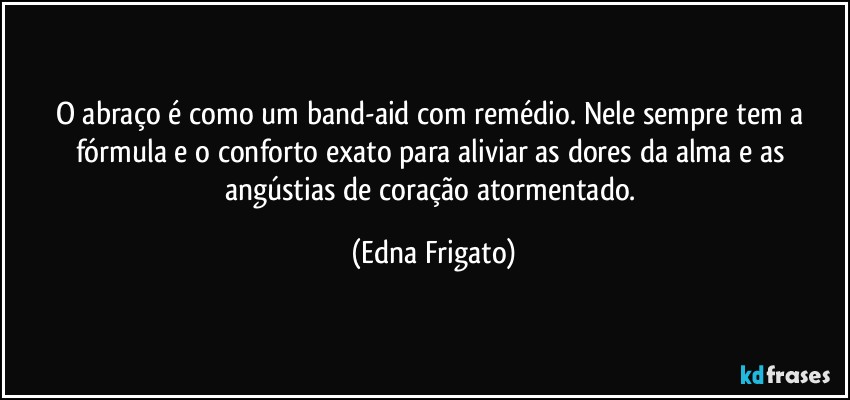 O abraço é como um band-aid com remédio. Nele sempre tem a fórmula e o conforto exato para aliviar as dores da alma e as angústias de coração atormentado. (Edna Frigato)