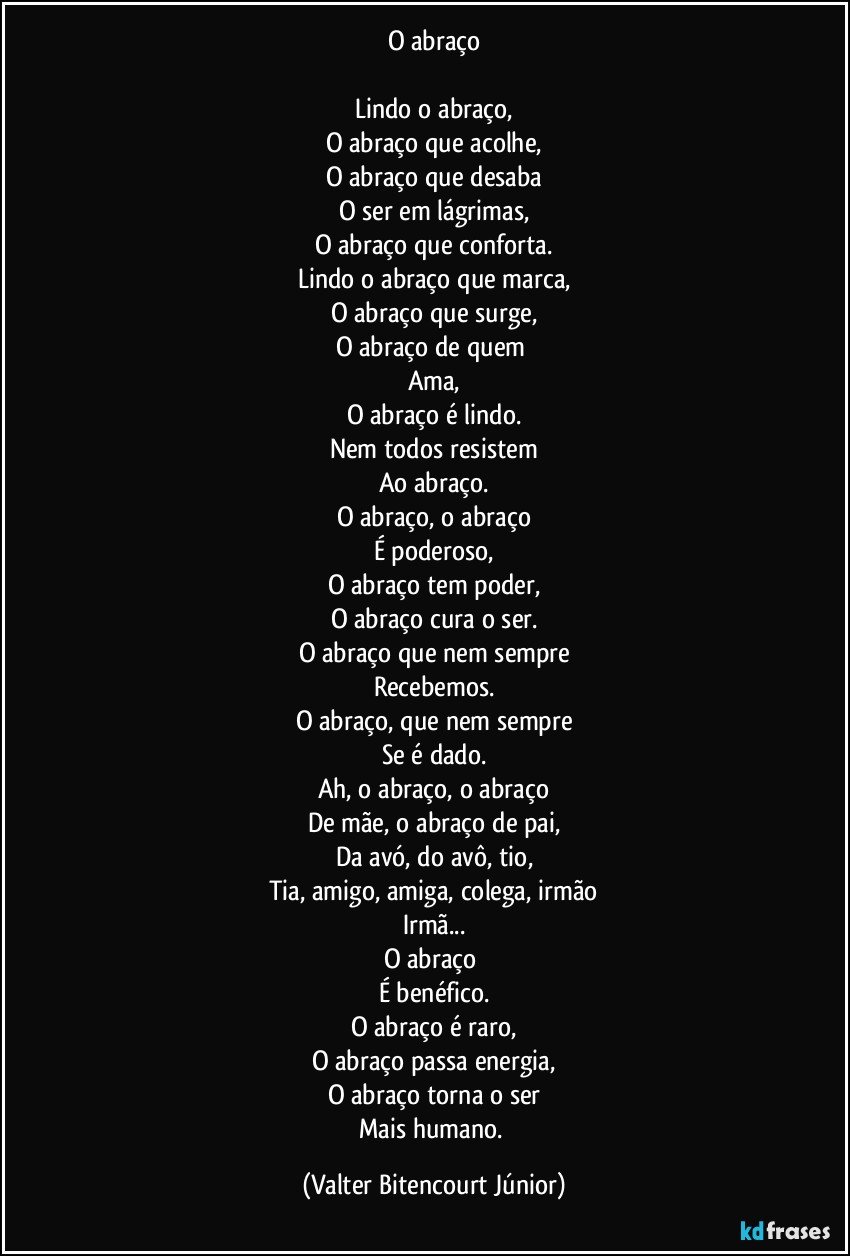 O abraço

Lindo o abraço,
O abraço que acolhe,
O abraço que desaba
O ser em lágrimas,
O abraço que conforta.
Lindo o abraço que marca,
O abraço que surge,
O abraço de quem 
Ama,
O abraço é lindo.
Nem todos resistem
Ao abraço.
O abraço, o abraço
É poderoso,
O abraço tem poder,
O abraço cura o ser.
O abraço que nem sempre
Recebemos.
O abraço, que nem sempre
Se é dado.
Ah, o abraço, o abraço
De mãe, o abraço de pai,
Da avó, do avô, tio,
Tia, amigo, amiga, colega, irmão
Irmã...
O abraço 
É benéfico.
O abraço é raro,
O abraço passa energia,
O abraço torna o ser
Mais humano. (Valter Bitencourt Júnior)