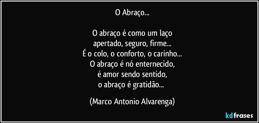 O Abraço...

O abraço é como um laço
apertado, seguro, firme...
É o colo, o conforto, o carinho...
O abraço é nó enternecido,
é amor sendo sentido,
o abraço é gratidão... (Marco Antonio Alvarenga)