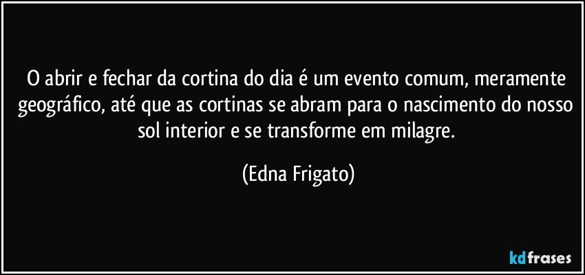 O abrir e fechar da cortina do dia é um evento comum, meramente geográfico, até que as cortinas se abram para o nascimento do nosso sol interior e se transforme em milagre. (Edna Frigato)