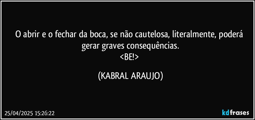 O abrir e o fechar da boca, se não cautelosa, literalmente, poderá gerar graves consequências.
<BE!> (KABRAL ARAUJO)
