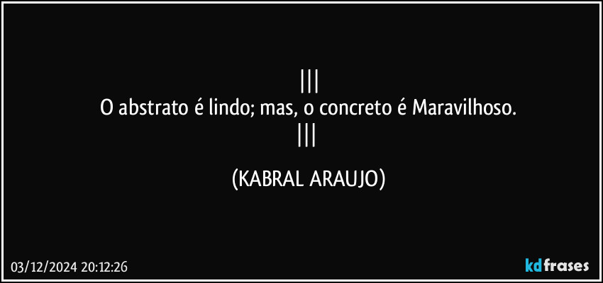 
O abstrato é lindo; mas, o concreto é Maravilhoso.
 (KABRAL ARAUJO)