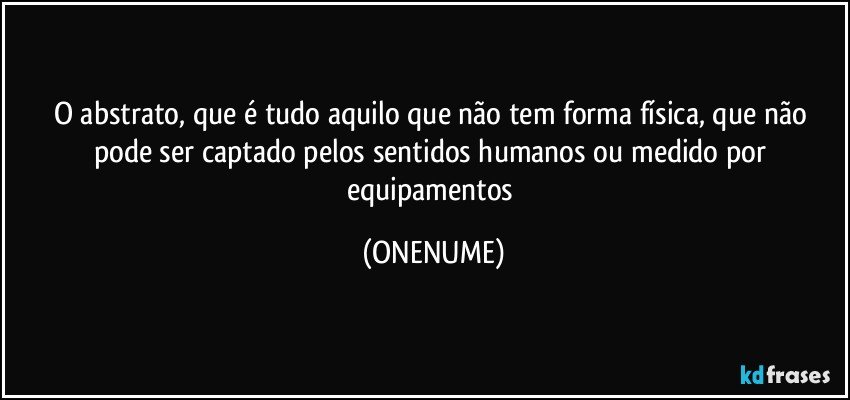 O abstrato, que é tudo aquilo que não tem forma física, que não pode ser captado pelos sentidos humanos ou medido por equipamentos (ONENUME)