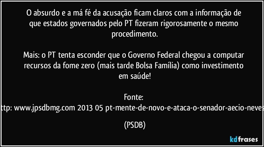 O absurdo e a má fé da acusação ficam claros com a informação de que estados governados pelo PT fizeram rigorosamente o mesmo procedimento.

Mais: o PT tenta esconder que o Governo Federal chegou a computar recursos da fome zero (mais tarde Bolsa Família) como investimento em saúde!

Fonte: http://www.jpsdbmg.com/2013/05/pt-mente-de-novo-e-ataca-o-senador-aecio-neves-2/ (PSDB)