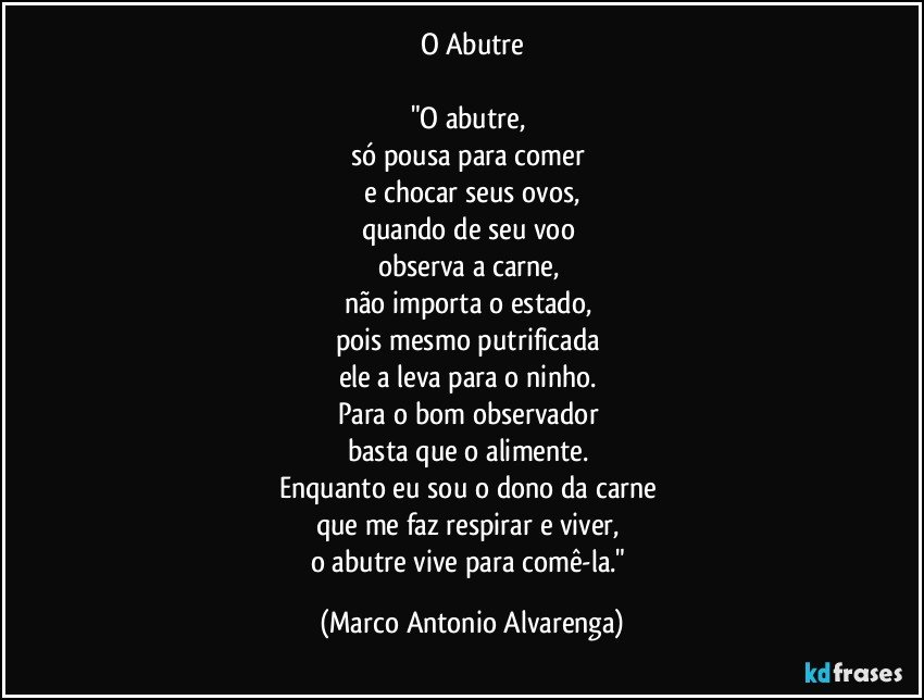 O Abutre

"O abutre, 
só pousa para comer 
e chocar seus ovos,
quando de seu voo 
observa a carne, 
não importa o estado, 
pois mesmo putrificada 
ele a leva para o ninho. 
Para o bom observador 
basta que o alimente. 
Enquanto eu sou o dono da carne 
que me faz respirar e viver, 
o abutre vive para comê-la." (Marco Antonio Alvarenga)