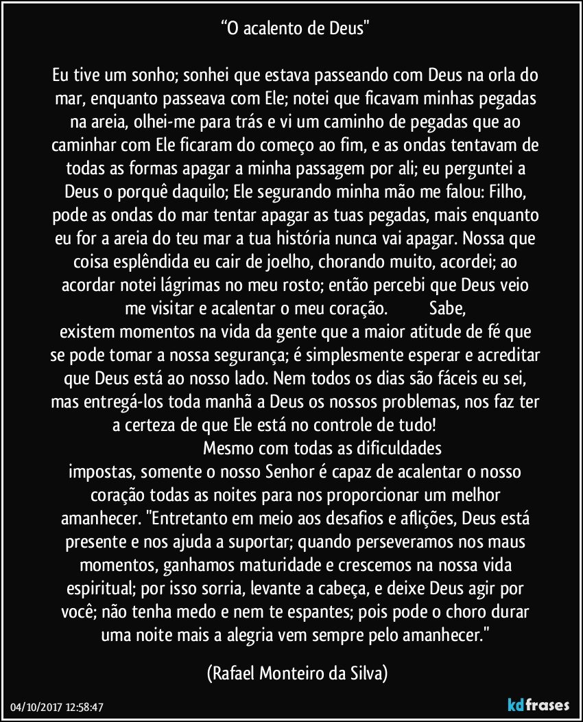 “O acalento de Deus" 

Eu tive um sonho; sonhei que estava passeando com Deus na orla do mar, enquanto passeava com Ele; notei que ficavam minhas pegadas na areia, olhei-me para trás e vi um caminho de pegadas que ao caminhar com Ele ficaram do começo ao fim, e as ondas tentavam de todas as formas apagar a minha passagem por ali; eu perguntei a Deus o porquê daquilo; Ele segurando minha mão me falou: Filho, pode as ondas do mar tentar apagar as tuas pegadas, mais enquanto eu for a areia do teu mar a tua história nunca vai apagar. Nossa que coisa esplêndida eu cair de joelho, chorando muito, acordei; ao acordar notei lágrimas no meu rosto; então percebi que Deus veio me visitar e acalentar o meu coração.                                  Sabe, existem momentos na vida da gente que a maior atitude de fé que se pode tomar a nossa segurança; é simplesmente esperar e acreditar que Deus está ao nosso lado. Nem todos os dias são fáceis eu sei, mas entregá-los toda manhã a Deus os nossos problemas, nos faz ter a certeza de que Ele está no controle de tudo!                                                                                    Mesmo com todas as dificuldades impostas, somente o nosso Senhor é capaz de acalentar o nosso coração todas as noites para nos proporcionar um melhor amanhecer. "Entretanto em meio aos desafios e aflições, Deus está presente e nos ajuda a suportar; quando perseveramos nos maus momentos, ganhamos maturidade e crescemos na nossa vida espiritual; por isso sorria, levante a cabeça, e deixe Deus agir por você; não tenha medo e nem te espantes; pois pode o choro durar uma noite mais a alegria vem sempre pelo amanhecer." (Rafael Monteiro da Silva)