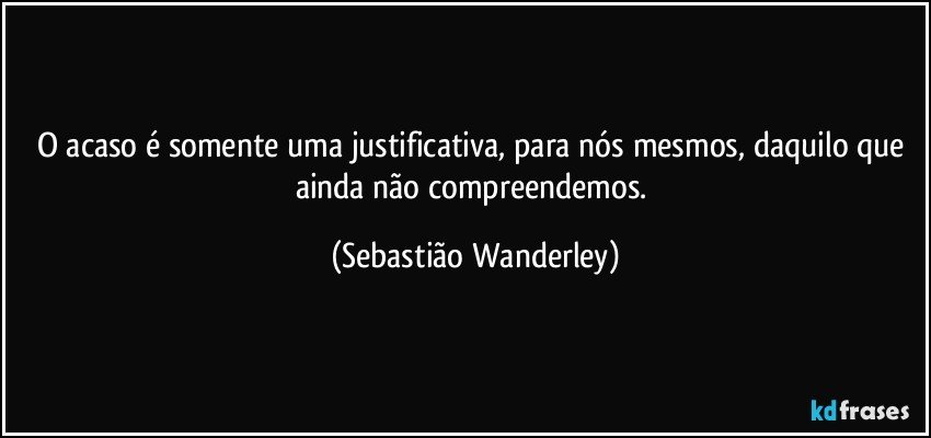 O acaso é somente uma justificativa, para nós mesmos, daquilo que ainda não compreendemos. (Sebastião Wanderley)