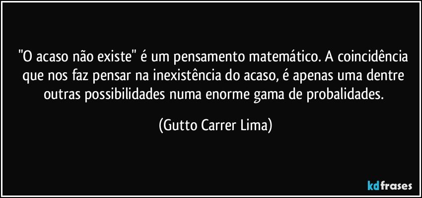 "O acaso não existe" é um pensamento matemático. A coincidência que nos faz pensar na inexistência do acaso, é apenas uma dentre outras possibilidades numa enorme gama de probalidades. (Gutto Carrer Lima)