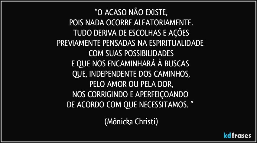 “O ACASO NÃO EXISTE,
POIS NADA OCORRE ALEATORIAMENTE.
TUDO DERIVA DE ESCOLHAS E AÇÕES
PREVIAMENTE PENSADAS NA ESPIRITUALIDADE 
COM SUAS POSSIBILIDADES
E QUE NOS ENCAMINHARÁ À BUSCAS 
QUE, INDEPENDENTE DOS CAMINHOS,
PELO AMOR OU PELA DOR,
NOS CORRIGINDO E APERFEIÇOANDO 
DE ACORDO COM QUE NECESSITAMOS. ” (Mônicka Christi)