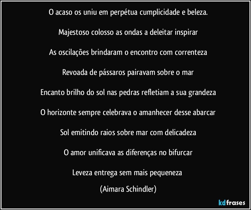 O acaso os uniu em perpétua cumplicidade e beleza.

Majestoso colosso as ondas a deleitar inspirar

As oscilações brindaram o encontro com correnteza

Revoada de pássaros pairavam sobre o mar

Encanto brilho do sol nas pedras refletiam a sua grandeza

O horizonte sempre celebrava o amanhecer desse abarcar

Sol emitindo raios sobre mar com delicadeza

O  amor unificava as diferenças no bifurcar

Leveza entrega sem mais pequeneza (Aimara Schindler)