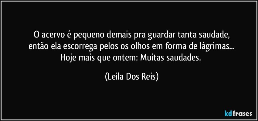 O acervo é pequeno demais pra guardar tanta saudade,
então ela escorrega pelos os olhos em forma de lágrimas...
Hoje mais que ontem: Muitas saudades. (Leila Dos Reis)