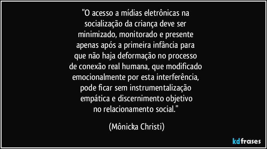 "O acesso a mídias eletrônicas na 
socialização da criança deve ser 
minimizado, monitorado e presente 
apenas após a primeira infância para 
que não haja deformação no processo 
de conexão real humana, que modificado 
emocionalmente por esta interferência, 
pode ficar sem instrumentalização 
empática e discernimento objetivo
no relacionamento social." (Mônicka Christi)