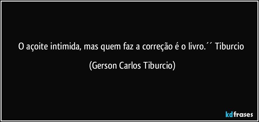 O açoite intimida, mas quem faz a correção é o livro.´´ Tiburcio (Gerson Carlos Tiburcio)