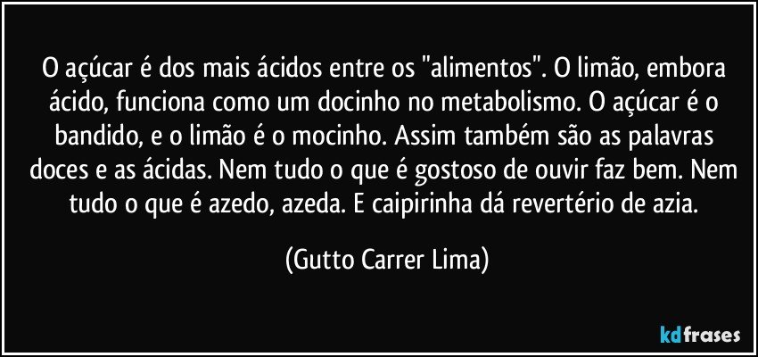 O açúcar é dos mais ácidos entre os "alimentos". O limão, embora ácido, funciona como um docinho no metabolismo. O açúcar é o bandido, e o limão é o mocinho. Assim também são as palavras doces e as ácidas. Nem tudo o que é gostoso de ouvir faz bem. Nem tudo o que é azedo, azeda. E caipirinha dá revertério de azia. (Gutto Carrer Lima)