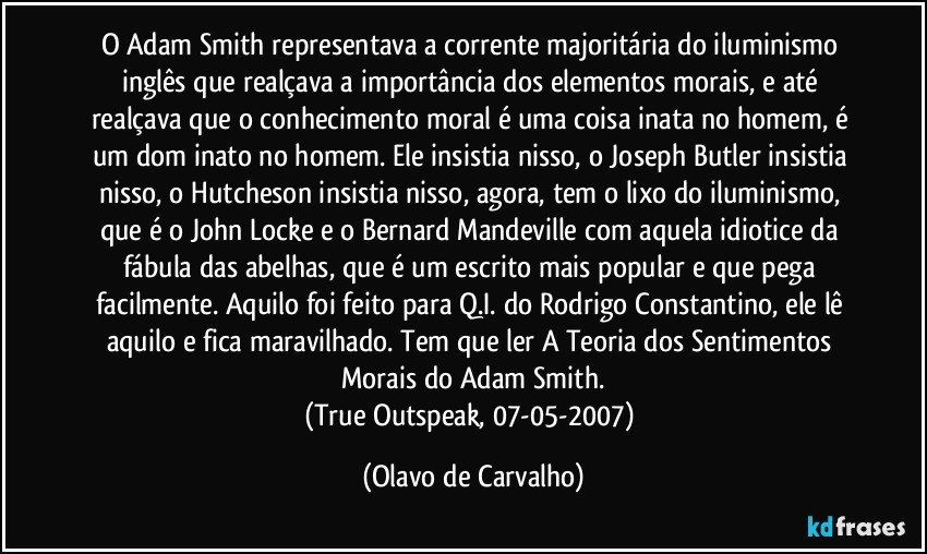 O Adam Smith representava a corrente majoritária do iluminismo inglês que realçava a importância dos elementos morais, e até realçava que o conhecimento moral é uma coisa inata no homem, é um dom inato no homem. Ele insistia nisso, o Joseph Butler insistia nisso, o Hutcheson insistia nisso, agora, tem o lixo do iluminismo, que é o John Locke e o Bernard Mandeville com aquela idiotice da fábula das abelhas, que é um escrito mais popular e que pega facilmente. Aquilo foi feito para Q.I. do Rodrigo Constantino, ele lê aquilo e fica maravilhado. Tem que ler A Teoria dos Sentimentos Morais do Adam Smith.
(True Outspeak, 07-05-2007) (Olavo de Carvalho)