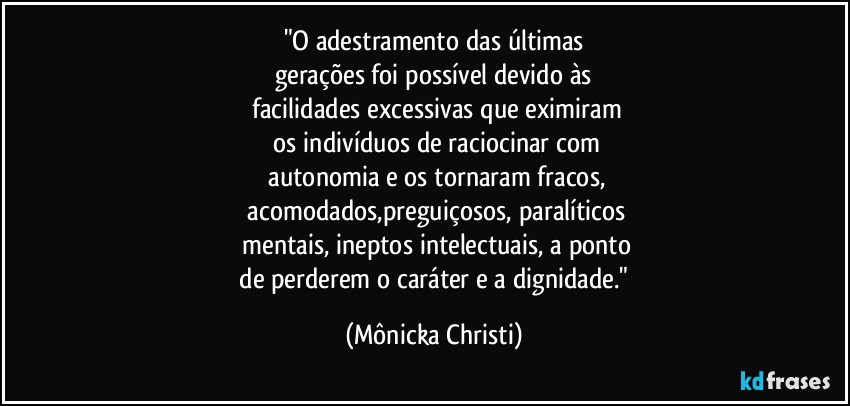 "O adestramento das últimas
gerações foi possível devido às
 facilidades excessivas que eximiram
 os indivíduos de raciocinar com
 autonomia e os tornaram fracos,
 acomodados,preguiçosos,  paralíticos
 mentais, ineptos intelectuais, a ponto
 de perderem o caráter e a dignidade." (Mônicka Christi)