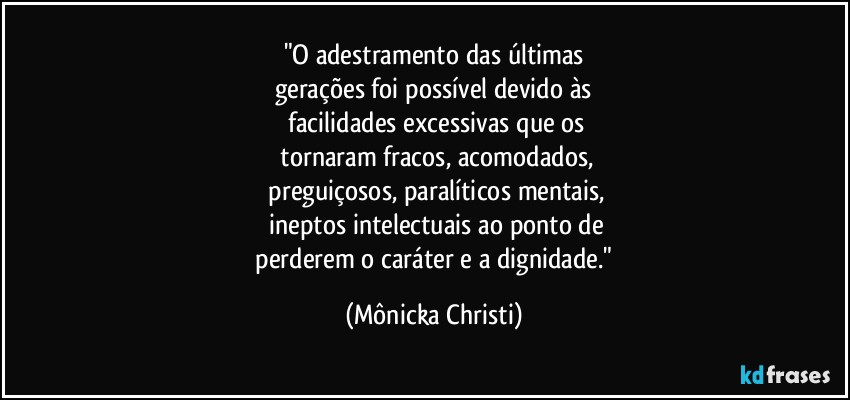 "O adestramento das últimas
gerações foi possível devido às
 facilidades excessivas que os
 tornaram fracos, acomodados,
 preguiçosos,  paralíticos mentais,
 ineptos intelectuais ao ponto de
 perderem o caráter e a dignidade." (Mônicka Christi)