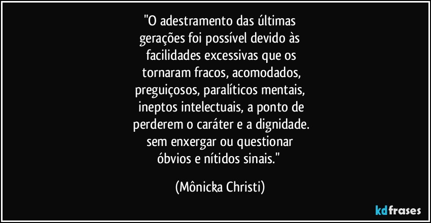 "O adestramento das últimas
gerações foi possível devido às
 facilidades excessivas que os
 tornaram fracos, acomodados,
preguiçosos,  paralíticos mentais,
 ineptos intelectuais, a ponto de
 perderem o caráter e a dignidade.
sem enxergar ou questionar
óbvios e nítidos sinais." (Mônicka Christi)