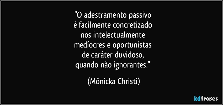 "O adestramento passivo 
é facilmente concretizado 
nos intelectualmente 
medíocres e oportunistas 
de caráter duvidoso, 
quando não ignorantes." (Mônicka Christi)