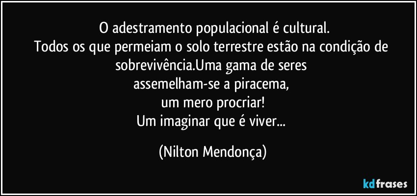 ⁠O adestramento populacional é cultural.
Todos os que permeiam o solo terrestre estão na condição de sobrevivência.Uma gama de seres 
assemelham-se a piracema, 
um mero procriar!
Um imaginar que é viver... (Nilton Mendonça)