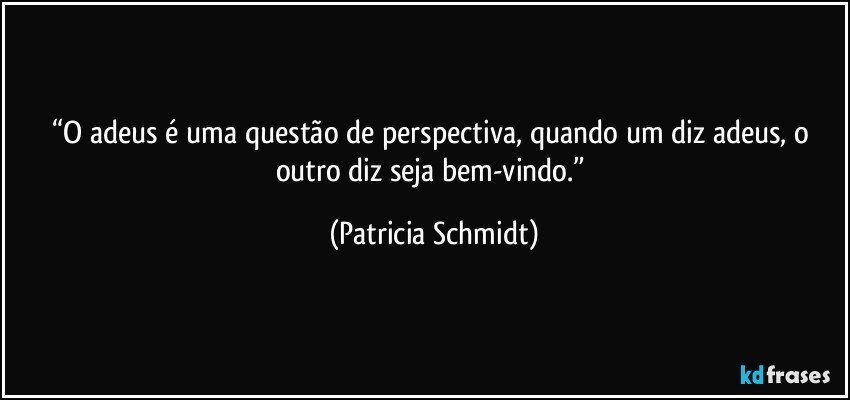 “O adeus é uma questão de perspectiva, quando um diz adeus, o outro diz seja bem-vindo.” (Patricia Schmidt)