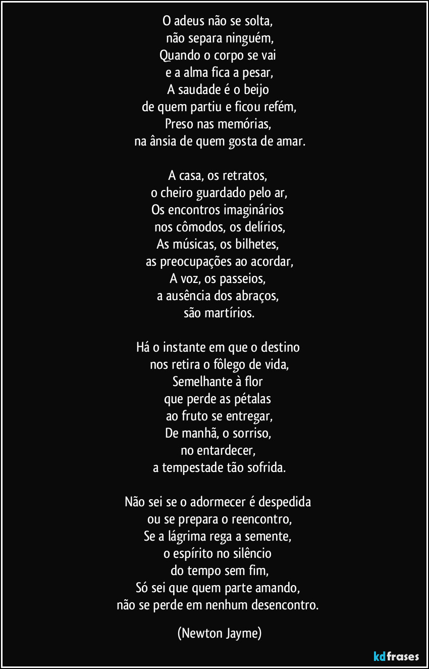 O adeus não se solta,
não separa ninguém,
Quando o corpo se vai
e a alma fica a pesar,
A saudade é o beijo
de quem partiu e ficou refém,
Preso nas memórias,
na ânsia de quem gosta de amar.
A casa, os retratos,
o cheiro guardado pelo ar,
Os encontros imaginários
nos cômodos, os delírios,
As músicas, os bilhetes,
as preocupações ao acordar,
A voz, os passeios,
a ausência dos abraços,
são martírios.
Há o instante em que o destino
nos retira o fôlego de vida,
Semelhante à flor
que perde as pétalas
ao fruto se entregar,
De manhã, o sorriso,
no entardecer,
a tempestade tão sofrida.
Não sei se o adormecer é despedida
ou se prepara o reencontro,
Se a lágrima rega a semente,
o espírito no silêncio
do tempo sem fim,
Só sei que quem parte amando,
não se perde em nenhum desencontro. (Newton Jayme)