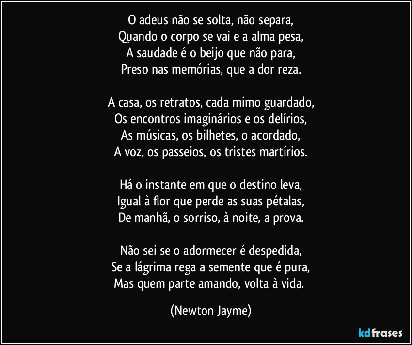 O adeus não se solta, não separa,
Quando o corpo se vai e a alma pesa,
A saudade é o beijo que não para,
Preso nas memórias, que a dor reza.

A casa, os retratos, cada mimo guardado,
Os encontros imaginários e os delírios,
As músicas, os bilhetes, o acordado,
A voz, os passeios, os tristes martírios.

Há o instante em que o destino leva,
Igual à flor que perde as suas pétalas,
De manhã, o sorriso, à noite, a prova.

Não sei se o adormecer é despedida,
Se a lágrima rega a semente que é pura,
Mas quem parte amando, volta à vida. (Newton Jayme)