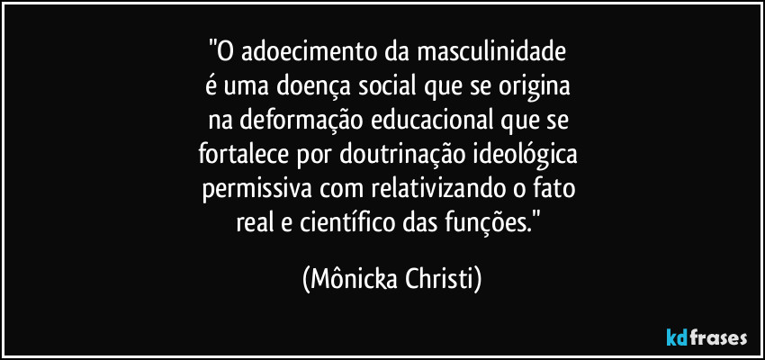 "O adoecimento da masculinidade 
é uma doença social que se origina 
na deformação educacional que se 
fortalece por doutrinação ideológica 
permissiva com relativizando o fato 
real e científico das funções." (Mônicka Christi)