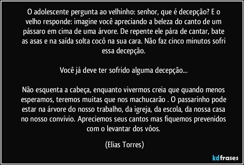 O adolescente pergunta ao velhinho: senhor, que é decepção? E o velho responde: imagine você apreciando a beleza do canto de um pássaro em cima de uma árvore. De repente ele pára de cantar, bate as asas e na saída solta cocô na sua cara. Não faz cinco minutos sofri essa decepção. 
 
Você já deve ter sofrido alguma decepção... 
 
Não esquenta a cabeça, enquanto vivermos creia que quando menos esperamos, teremos muitas que nos machucarão . O passarinho pode estar na árvore do nosso trabalho, da igreja, da escola, da nossa casa no nosso convívio. Apreciemos seus cantos mas fiquemos prevenidos com o levantar dos vôos. (Elias Torres)