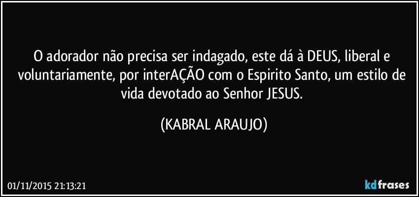 O adorador não precisa ser indagado, este dá à DEUS, liberal e voluntariamente, por interAÇÃO com o Espirito Santo, um estilo de vida devotado ao Senhor JESUS. (KABRAL ARAUJO)