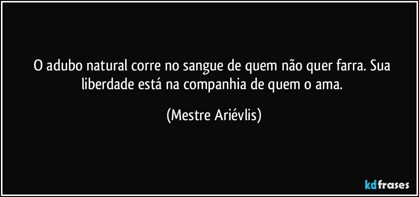 O adubo natural corre no  sangue de quem não quer farra. Sua liberdade está na companhia de quem o ama. (Mestre Ariévlis)