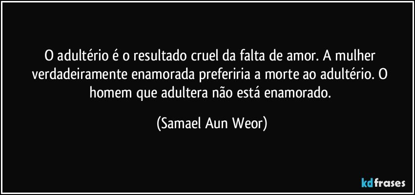 O adultério é o resultado cruel da falta de amor. A mulher verdadeiramente enamorada preferiria a morte ao adultério. O homem que adultera não está enamorado. (Samael Aun Weor)