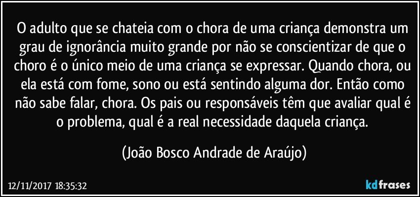 O adulto que se chateia com o chora de uma criança demonstra um grau de ignorância muito grande por não se conscientizar de que o choro é o único meio de uma criança se expressar. Quando chora, ou ela está com fome, sono ou está sentindo alguma dor. Então como não sabe falar, chora. Os pais ou responsáveis  têm que avaliar qual é o problema, qual é a real necessidade daquela criança. (João Bosco Andrade de Araújo)