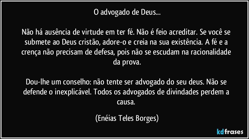 O advogado de Deus...

Não há ausência de virtude em ter fé. Não é feio acreditar. Se você se submete ao Deus cristão, adore-o e creia na sua existência. A fé e a crença não precisam de defesa, pois não se escudam na racionalidade da prova.

Dou-lhe um conselho: não tente ser advogado do seu deus. Não se defende o inexplicável. Todos os advogados de divindades perdem a causa. (Enéias Teles Borges)