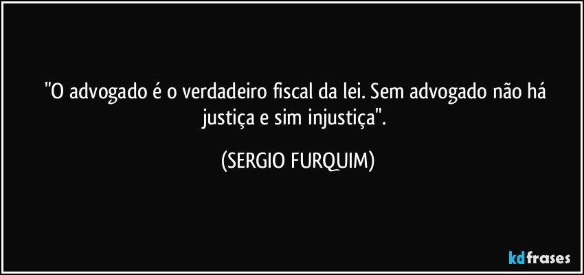 "O advogado é o verdadeiro fiscal da lei. Sem advogado não há justiça e sim injustiça". (SERGIO FURQUIM)