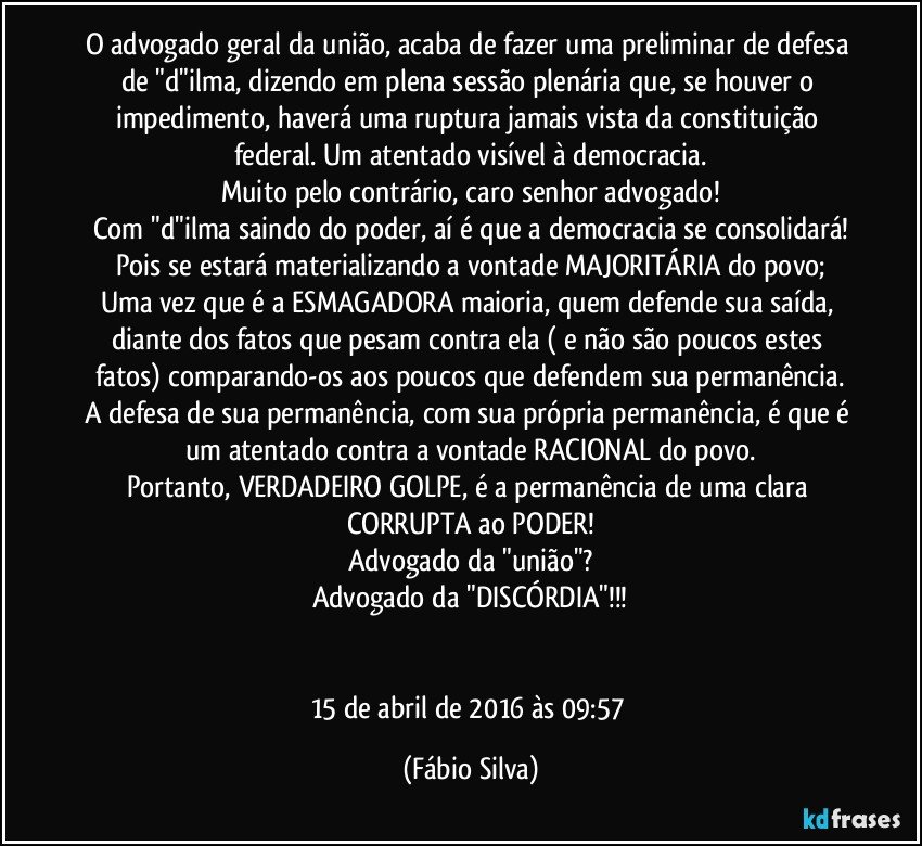 O advogado geral da união, acaba de fazer uma preliminar de defesa de "d"ilma, dizendo em plena sessão plenária que, se houver o impedimento, haverá uma ruptura jamais vista da constituição federal. Um atentado visível à democracia.
Muito pelo contrário, caro senhor advogado!
Com "d"ilma saindo do poder, aí é que a democracia se consolidará!
Pois se estará materializando a vontade MAJORITÁRIA do povo;
Uma vez que é a ESMAGADORA maioria, quem defende sua saída, diante dos fatos que pesam contra ela ( e não são poucos estes fatos) comparando-os aos poucos que defendem sua permanência.
A defesa de sua permanência, com sua própria permanência, é que é um atentado contra a vontade RACIONAL do povo.
Portanto, VERDADEIRO GOLPE, é a permanência de uma clara CORRUPTA ao PODER!
Advogado da "união"?
Advogado da "DISCÓRDIA"!!!


15 de abril de 2016 às 09:57 (Fábio Silva)