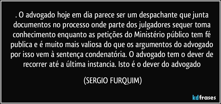 . O advogado hoje em dia parece ser um despachante que junta documentos no processo onde parte dos julgadores sequer toma conhecimento enquanto as petições do Ministério público tem fé publica e é muito mais valiosa do que os argumentos do advogado por isso vem à sentença condenatória. O advogado tem o dever de recorrer até a última instancia. Isto é o dever do advogado (SERGIO FURQUIM)