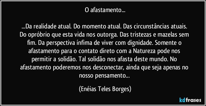 O afastamento...

...Da realidade atual. Do momento atual. Das circunstâncias atuais. Do opróbrio que esta vida nos outorga. Das tristezas e mazelas sem fim. Da perspectiva ínfima de viver com dignidade. Somente o afastamento para o contato direto com a Natureza pode nos permitir a solidão. Tal solidão nos afasta deste mundo. No afastamento poderemos nos desconectar, ainda que seja apenas no nosso pensamento... (Enéias Teles Borges)