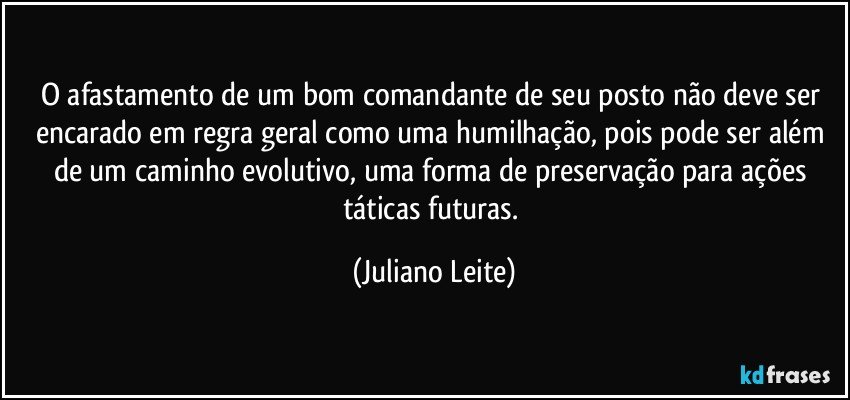 O afastamento de um bom comandante de seu posto não deve ser encarado em regra geral como uma humilhação, pois pode ser além de um caminho evolutivo, uma forma de preservação para ações táticas futuras. (Juliano Leite)