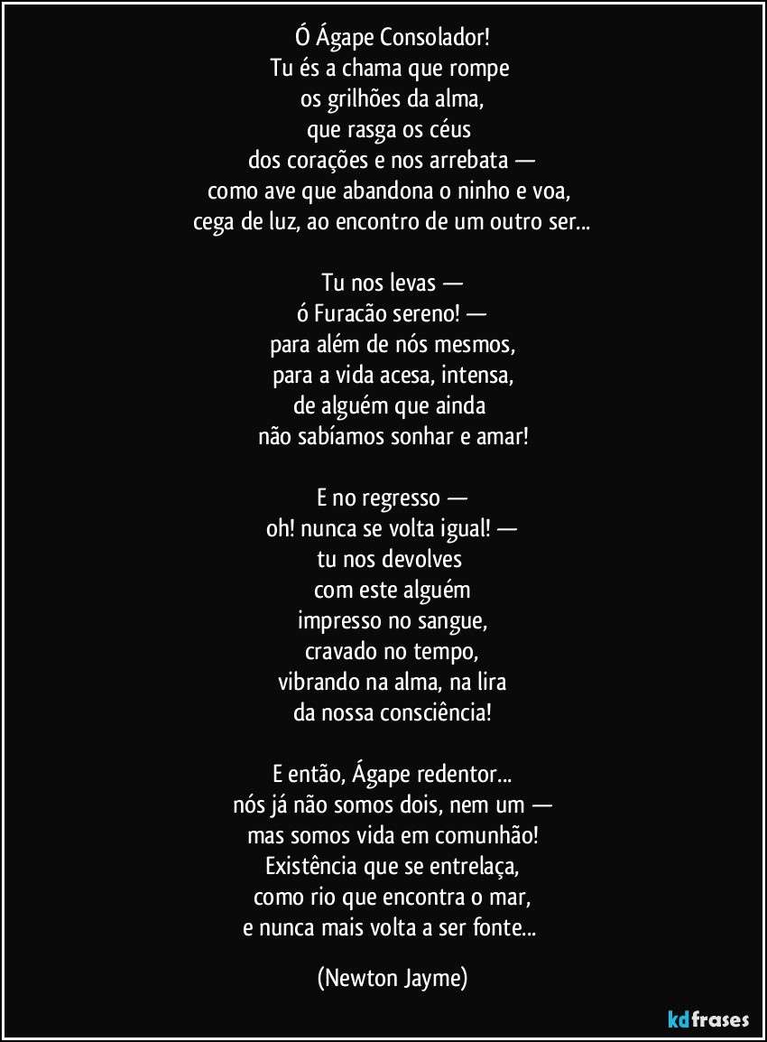 Ó Ágape Consolador!
Tu és a chama que rompe
os grilhões da alma,
que rasga os céus
dos corações e nos arrebata —
como ave que abandona o ninho e voa,
cega de luz, ao encontro de um outro ser...
Tu nos levas —
ó Furacão sereno! —
para além de nós mesmos,
para a vida acesa, intensa,
de alguém que ainda
não sabíamos sonhar e amar!
E no regresso —
oh! nunca se volta igual! —
tu nos devolves
com este alguém
impresso no sangue,
cravado no tempo,
vibrando na alma, na lira
da nossa consciência!
E então, Ágape redentor...
nós já não somos dois, nem um —
mas somos vida em comunhão!
Existência que se entrelaça,
como rio que encontra o mar,
e nunca mais volta a ser fonte... (Newton Jayme)