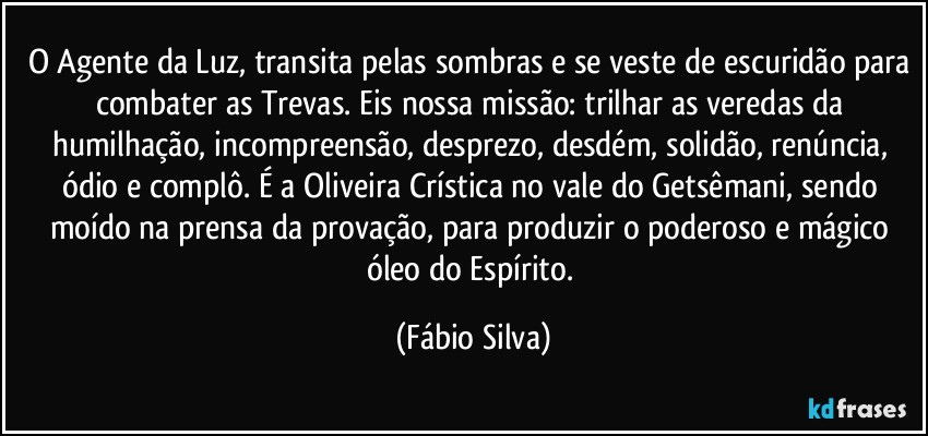 O Agente da Luz, transita pelas sombras e se veste de escuridão para combater as Trevas. Eis nossa missão: trilhar as veredas da humilhação, incompreensão, desprezo, desdém, solidão, renúncia, ódio e complô. É a Oliveira Crística no vale do Getsêmani, sendo moído na prensa da provação, para produzir o poderoso e mágico óleo do Espírito. (Fábio Silva)