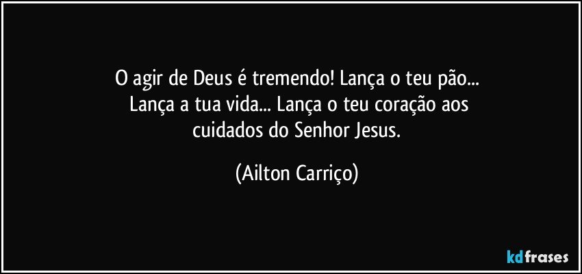 O agir de Deus é tremendo! Lança o teu pão...
 Lança a tua vida... Lança o teu coração aos
 cuidados do Senhor Jesus. (Ailton Carriço)