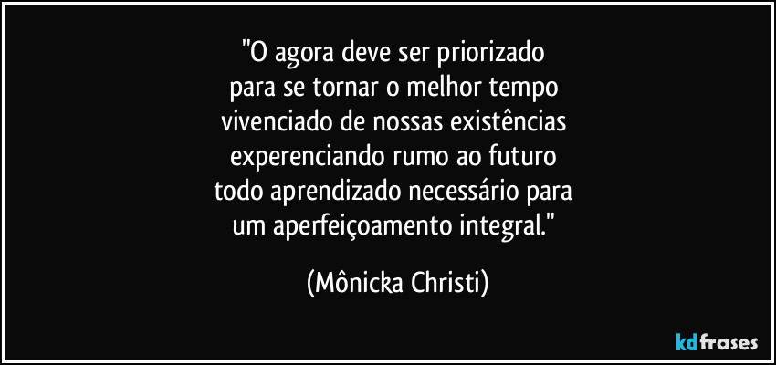 "O agora deve ser priorizado 
para se tornar o melhor tempo 
vivenciado de nossas existências 
experenciando rumo ao futuro 
todo aprendizado necessário para 
um aperfeiçoamento integral." (Mônicka Christi)